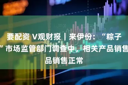 要配资 V观财报｜来伊份：“粽子问题”市场监管部门调查中，相关产品销售正常