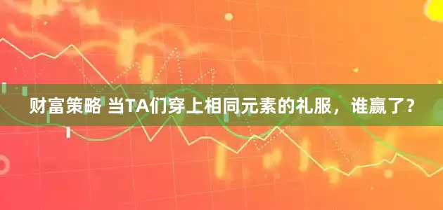 财富策略 当TA们穿上相同元素的礼服，谁赢了？