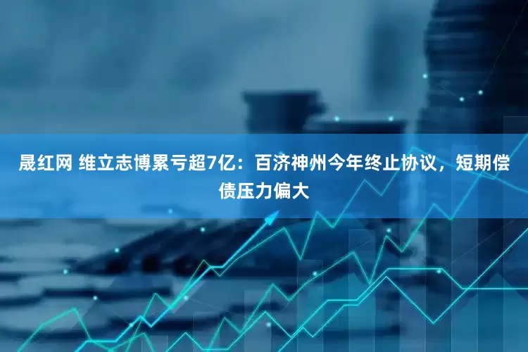 晟红网 维立志博累亏超7亿：百济神州今年终止协议，短期偿债压力偏大