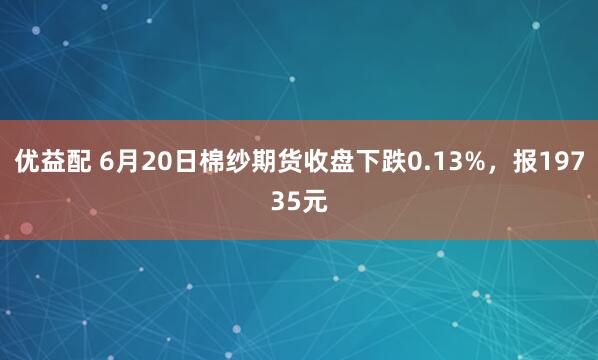 优益配 6月20日棉纱期货收盘下跌0.13%，报19735元