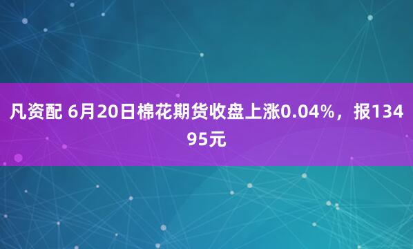 凡资配 6月20日棉花期货收盘上涨0.04%，报13495元