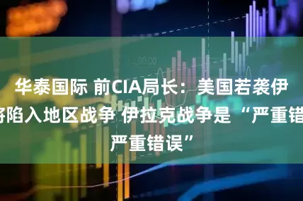 华泰国际 前CIA局长：美国若袭伊朗将陷入地区战争 伊拉克战争是 “严重错误”