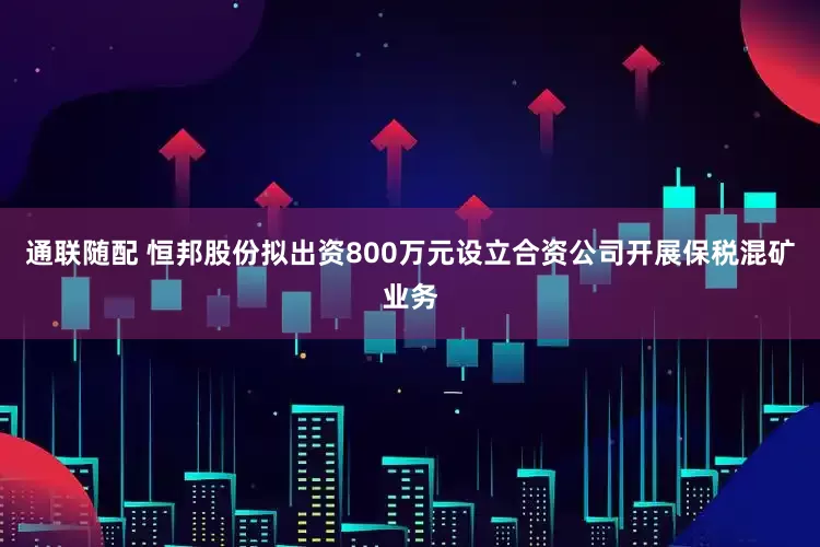 通联随配 恒邦股份拟出资800万元设立合资公司开展保税混矿业务