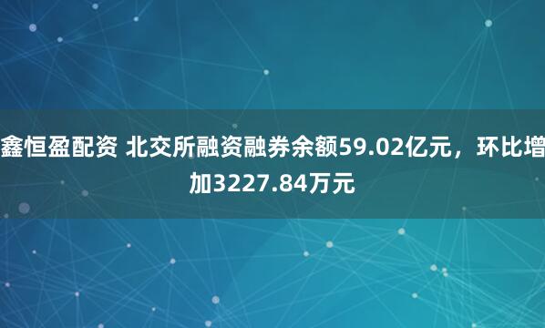 鑫恒盈配资 北交所融资融券余额59.02亿元，环比增加3227.84万元