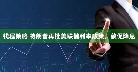 钱程策略 特朗普再批美联储利率政策，敦促降息
