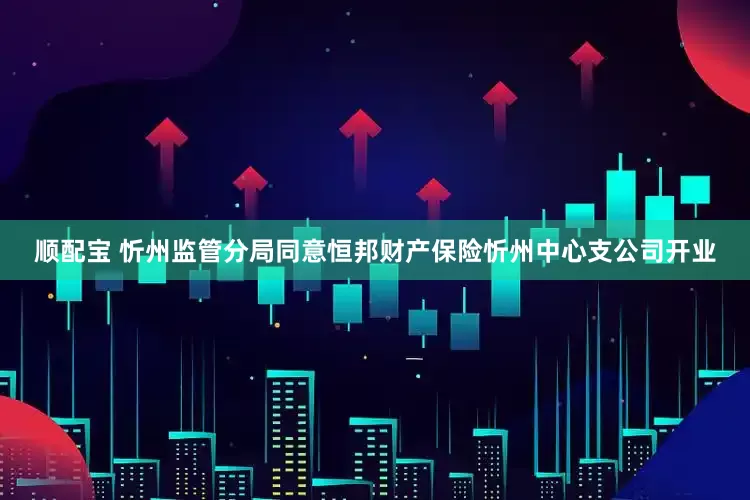顺配宝 忻州监管分局同意恒邦财产保险忻州中心支公司开业