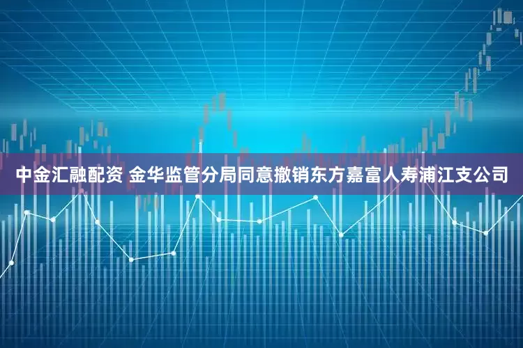 中金汇融配资 金华监管分局同意撤销东方嘉富人寿浦江支公司