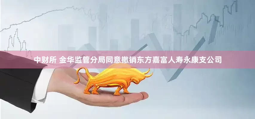 中财所 金华监管分局同意撤销东方嘉富人寿永康支公司