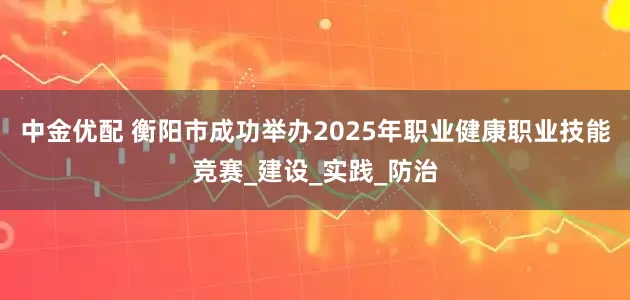 中金优配 衡阳市成功举办2025年职业健康职业技能竞赛_建设_实践_防治