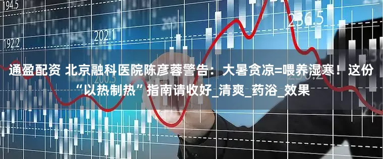 通盈配资 北京融科医院陈彦蓉警告：大暑贪凉=喂养湿寒！这份“以热制热”指南请收好_清爽_药浴_效果