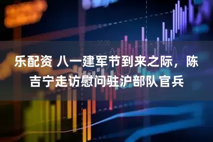 乐配资 八一建军节到来之际，陈吉宁走访慰问驻沪部队官兵