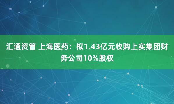 汇通资管 上海医药：拟1.43亿元收购上实集团财务公司10%股权