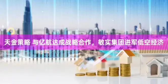 天金策略 与亿航达成战略合作，敏实集团进军低空经济