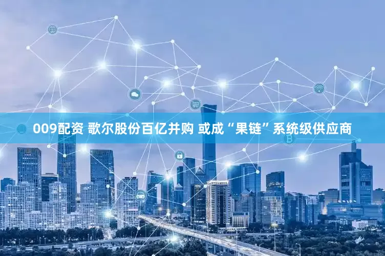 009配资 歌尔股份百亿并购 或成“果链”系统级供应商