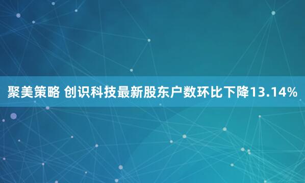 聚美策略 创识科技最新股东户数环比下降13.14%