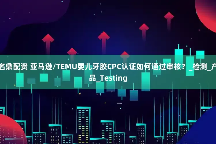 名鼎配资 亚马逊/TEMU婴儿牙胶CPC认证如何通过审核？_检测_产品_Testing