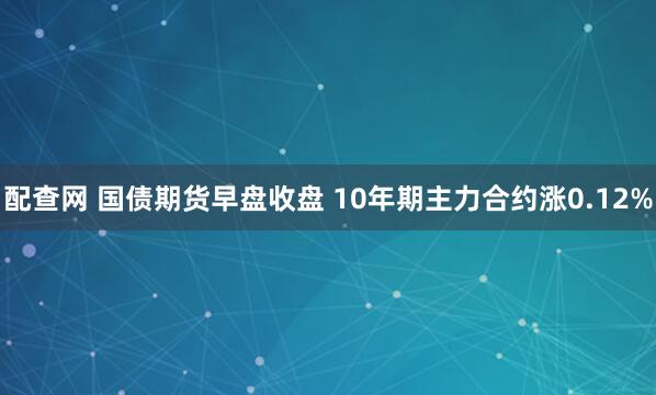 配查网 国债期货早盘收盘 10年期主力合约涨0.12%