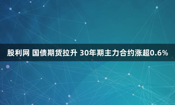 股利网 国债期货拉升 30年期主力合约涨超0.6%
