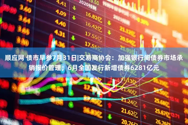顺应网 债市早参7月31日|交易商协会：加强银行间债券市场承销报价管理；6月全国发行新增债券6281亿元