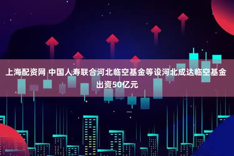上海配资网 中国人寿联合河北临空基金等设河北成达临空基金 出资50亿元
