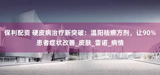 保利配资 硬皮病治疗新突破：温阳祛痹方剂，让90%患者症状改善_皮肤_雷诺_病情