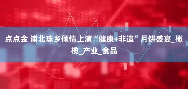点点金 浦北珠乡倾情上演“健康+非遗”月饼盛宴_橄榄_产业_食品